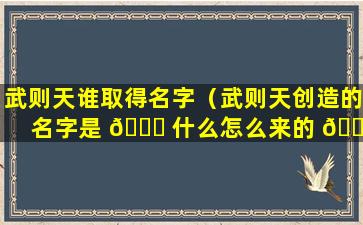 武则天谁取得名字（武则天创造的名字是 🐛 什么怎么来的 🐘 ）